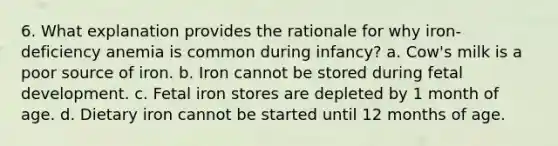 6. What explanation provides the rationale for why iron-deficiency anemia is common during infancy? a. Cow's milk is a poor source of iron. b. Iron cannot be stored during fetal development. c. Fetal iron stores are depleted by 1 month of age. d. Dietary iron cannot be started until 12 months of age.