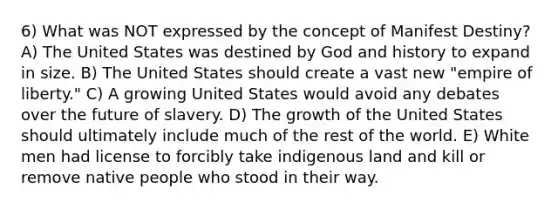 6) What was NOT expressed by the concept of Manifest Destiny? A) The United States was destined by God and history to expand in size. B) The United States should create a vast new "empire of liberty." C) A growing United States would avoid any debates over the future of slavery. D) The growth of the United States should ultimately include much of the rest of the world. E) White men had license to forcibly take indigenous land and kill or remove native people who stood in their way.