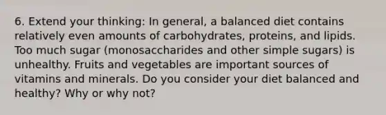 6. Extend your thinking: In general, a balanced diet contains relatively even amounts of carbohydrates, proteins, and lipids. Too much sugar (monosaccharides and other simple sugars) is unhealthy. Fruits and vegetables are important sources of vitamins and minerals. Do you consider your diet balanced and healthy? Why or why not?