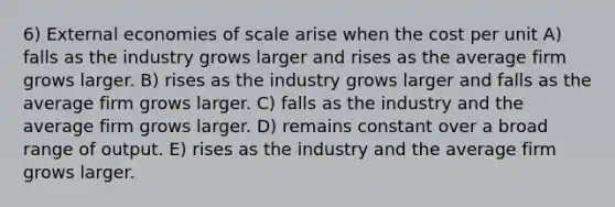 6) External economies of scale arise when the cost per unit A) falls as the industry grows larger and rises as the average firm grows larger. B) rises as the industry grows larger and falls as the average firm grows larger. C) falls as the industry and the average firm grows larger. D) remains constant over a broad range of output. E) rises as the industry and the average firm grows larger.