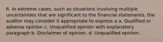 6. In extreme cases, such as situations involving multiple uncertainties that are significant to the financial statements, the auditor may consider it appropriate to express a a. Qualified or adverse opinion c. Unqualified opinion with explanatory paragraph b. Disclaimer of opinion. d. Unqualified opinion.