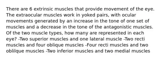 There are 6 extrinsic muscles that provide movement of the eye. The extraocular muscles work in yoked pairs, with ocular movements generated by an increase in the tone of one set of muscles and a decrease in the tone of the antagonistic muscles. Of the two muscle types, how many are represented in each eye? -Two superior muscles and one lateral muscle -Two recti muscles and four oblique muscles -Four recti muscles and two oblilque muscles -Two inferior muscles and two medial muscles