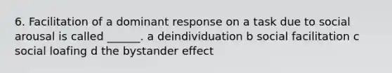 6. Facilitation of a dominant response on a task due to social arousal is called ______. a deindividuation b social facilitation c social loafing d the bystander effect