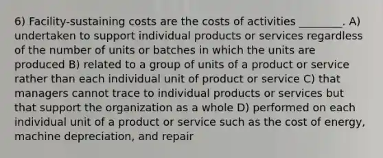 6) Facility-sustaining costs are the costs of activities ________. A) undertaken to support individual products or services regardless of the number of units or batches in which the units are produced B) related to a group of units of a product or service rather than each individual unit of product or service C) that managers cannot trace to individual products or services but that support the organization as a whole D) performed on each individual unit of a product or service such as the cost of energy, machine depreciation, and repair