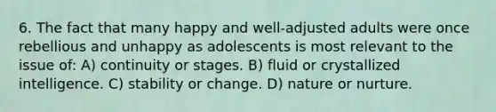 6. The fact that many happy and well-adjusted adults were once rebellious and unhappy as adolescents is most relevant to the issue of: A) continuity or stages. B) fluid or crystallized intelligence. C) stability or change. D) nature or nurture.