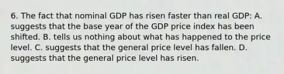 6. The fact that nominal GDP has risen faster than real GDP: A. suggests that the base year of the GDP price index has been shifted. B. tells us nothing about what has happened to the price level. C. suggests that the general price level has fallen. D. suggests that the general price level has risen.