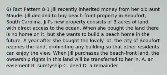 6) Fact Pattern 8-1 Jill recently inherited money from her old aunt Maude. Jill decided to buy beach-front property in Beaufort, South Carolina. Jill's new property consists of 3 acres of land, with direct access to the ocean. When she bought the land there is no home on it, but she wants to build a beach home in the future. A year after she bought the lovely lot, the city of Beaufort rezones the land, prohibiting any building so that other residents can enjoy the view. When Jill purchases the beach-front land, the ownership rights in this land will be transferred to her in: A. an easement B. suretyship C. deed D. a remainder