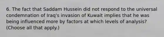 6. The fact that Saddam Hussein did not respond to the universal condemnation of Iraq's invasion of Kuwait implies that he was being influenced more by factors at which levels of analysis? (Choose all that apply.)