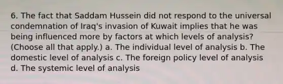 6. The fact that Saddam Hussein did not respond to the universal condemnation of Iraq's invasion of Kuwait implies that he was being influenced more by factors at which levels of analysis? (Choose all that apply.) a. The individual level of analysis b. The domestic level of analysis c. The foreign policy level of analysis d. The systemic level of analysis