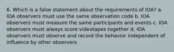 6. Which is a false statement about the requirements of IOA? a. IOA observers must use the same observation code b. IOA observers must measure the same participants and events c. IOA observers must always score videotapes together d. IOA observers must observe and record the behavior independent of influence by other observers