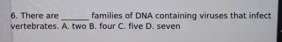 6. There are _______ families of DNA containing viruses that infect vertebrates. A. two B. four C. five D. seven