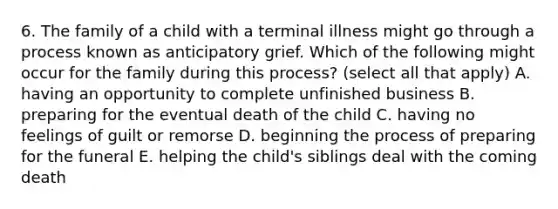 6. The family of a child with a terminal illness might go through a process known as anticipatory grief. Which of the following might occur for the family during this process? (select all that apply) A. having an opportunity to complete unfinished business B. preparing for the eventual death of the child C. having no feelings of guilt or remorse D. beginning the process of preparing for the funeral E. helping the child's siblings deal with the coming death