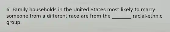 6. Family households in the United States most likely to marry someone from a different race are from the ________ racial-ethnic group.