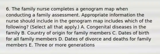 6. The family nurse completes a genogram map when conducting a family assessment. Appropriate information the nurse should include in the genogram map includes which of the following? (Select all that apply.) A. Congenital diseases in the family B. Country of origin for family members C. Dates of birth for all family members D. Dates of divorce and deaths for family members E. Three or more generations