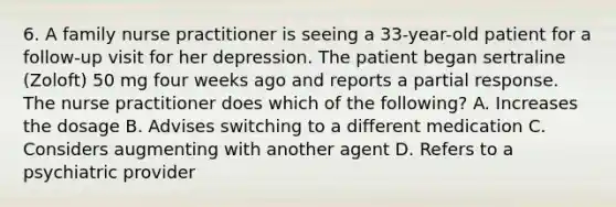 6. A family nurse practitioner is seeing a 33-year-old patient for a follow-up visit for her depression. The patient began sertraline (Zoloft) 50 mg four weeks ago and reports a partial response. The nurse practitioner does which of the following? A. Increases the dosage B. Advises switching to a different medication C. Considers augmenting with another agent D. Refers to a psychiatric provider