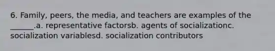 6. Family, peers, the media, and teachers are examples of the ______.a. representative factorsb. agents of socializationc. socialization variablesd. socialization contributors