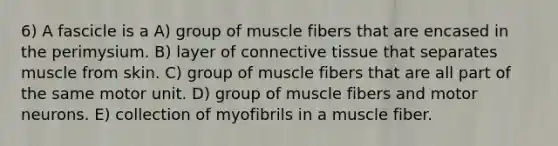 6) A fascicle is a A) group of muscle fibers that are encased in the perimysium. B) layer of <a href='https://www.questionai.com/knowledge/kYDr0DHyc8-connective-tissue' class='anchor-knowledge'>connective tissue</a> that separates muscle from skin. C) group of muscle fibers that are all part of the same motor unit. D) group of muscle fibers and motor neurons. E) collection of myofibrils in a muscle fiber.