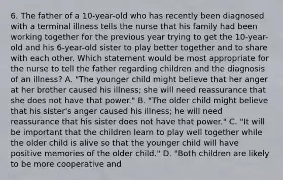 6. The father of a 10-year-old who has recently been diagnosed with a terminal illness tells the nurse that his family had been working together for the previous year trying to get the 10-year-old and his 6-year-old sister to play better together and to share with each other. Which statement would be most appropriate for the nurse to tell the father regarding children and the diagnosis of an illness? A. "The younger child might believe that her anger at her brother caused his illness; she will need reassurance that she does not have that power." B. "The older child might believe that his sister's anger caused his illness; he will need reassurance that his sister does not have that power." C. "It will be important that the children learn to play well together while the older child is alive so that the younger child will have positive memories of the older child." D. "Both children are likely to be more cooperative and