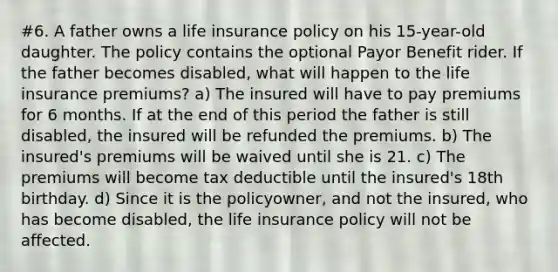 #6. A father owns a life insurance policy on his 15-year-old daughter. The policy contains the optional Payor Benefit rider. If the father becomes disabled, what will happen to the life insurance premiums? a) The insured will have to pay premiums for 6 months. If at the end of this period the father is still disabled, the insured will be refunded the premiums. b) The insured's premiums will be waived until she is 21. c) The premiums will become tax deductible until the insured's 18th birthday. d) Since it is the policyowner, and not the insured, who has become disabled, the life insurance policy will not be affected.