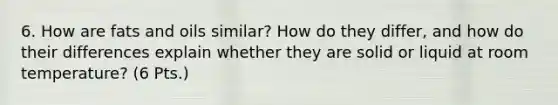 6. How are fats and oils similar? How do they differ, and how do their differences explain whether they are solid or liquid at room temperature? (6 Pts.)