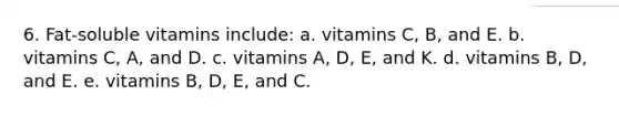 6. Fat-soluble vitamins include: a. vitamins C, B, and E. b. vitamins C, A, and D. c. vitamins A, D, E, and K. d. vitamins B, D, and E. e. vitamins B, D, E, and C.