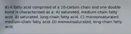 6) A fatty acid comprised of a 10-carbon chain and one double bond is characterized as a: A) saturated, medium-chain fatty acid. B) saturated, long-chain fatty acid. C) monounsaturated, medium-chain fatty acid. D) monounsaturated, long-chain fatty acid.