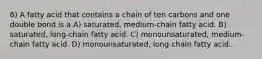 6) A fatty acid that contains a chain of ten carbons and one double bond is a A) saturated, medium-chain fatty acid. B) saturated, long-chain fatty acid. C) monounsaturated, medium-chain fatty acid. D) monounsaturated, long-chain fatty acid.