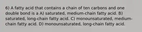 6) A fatty acid that contains a chain of ten carbons and one double bond is a A) saturated, medium-chain fatty acid. B) saturated, long-chain fatty acid. C) monounsaturated, medium-chain fatty acid. D) monounsaturated, long-chain fatty acid.