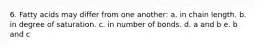 6. Fatty acids may differ from one another: a. in chain length. b. in degree of saturation. c. in number of bonds. d. a and b e. b and c