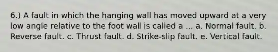 6.) A fault in which the hanging wall has moved upward at a very low angle relative to the foot wall is called a ... a. Normal fault. b. Reverse fault. c. Thrust fault. d. Strike-slip fault. e. Vertical fault.