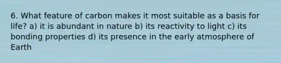 6. What feature of carbon makes it most suitable as a basis for life? a) it is abundant in nature b) its reactivity to light c) its bonding properties d) its presence in the early atmosphere of Earth