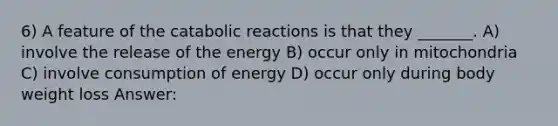 6) A feature of the catabolic reactions is that they _______. A) involve the release of the energy B) occur only in mitochondria C) involve consumption of energy D) occur only during body weight loss Answer: