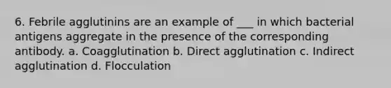 6. Febrile agglutinins are an example of ___ in which bacterial antigens aggregate in the presence of the corresponding antibody. a. Coagglutination b. Direct agglutination c. Indirect agglutination d. Flocculation