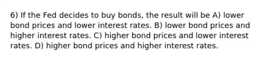 6) If the Fed decides to buy bonds, the result will be A) lower bond prices and lower interest rates. B) lower bond prices and higher interest rates. C) higher bond prices and lower interest rates. D) higher bond prices and higher interest rates.