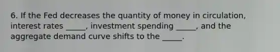 6. If the Fed decreases the quantity of money in circulation, interest rates _____, investment spending _____, and the aggregate demand curve shifts to the _____.