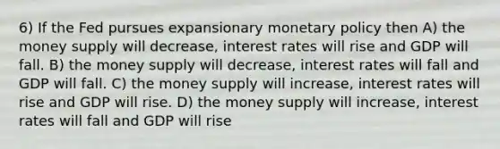 6) If the Fed pursues expansionary <a href='https://www.questionai.com/knowledge/kEE0G7Llsx-monetary-policy' class='anchor-knowledge'>monetary policy</a> then A) the money supply will decrease, interest rates will rise and GDP will fall. B) the money supply will decrease, interest rates will fall and GDP will fall. C) the money supply will increase, interest rates will rise and GDP will rise. D) the money supply will increase, interest rates will fall and GDP will rise