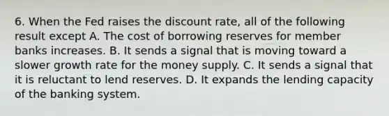 6. When the Fed raises the discount rate, all of the following result except A. The cost of borrowing reserves for member banks increases. B. It sends a signal that is moving toward a slower growth rate for the money supply. C. It sends a signal that it is reluctant to lend reserves. D. It expands the lending capacity of the banking system.