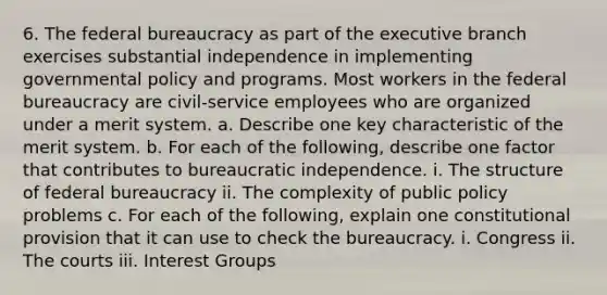 6. The federal bureaucracy as part of the executive branch exercises substantial independence in implementing governmental policy and programs. Most workers in the federal bureaucracy are civil-service employees who are organized under a merit system. a. Describe one key characteristic of the merit system. b. For each of the following, describe one factor that contributes to bureaucratic independence. i. The structure of federal bureaucracy ii. The complexity of public policy problems c. For each of the following, explain one constitutional provision that it can use to check the bureaucracy. i. Congress ii. The courts iii. Interest Groups