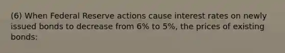 (6) When Federal Reserve actions cause interest rates on newly issued bonds to decrease from 6% to 5%, the prices of existing bonds: