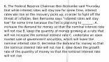 6. The Federal Reserve Chairman Ben Bernanke said Thursday that while interest rates will stay low for some​ time, interest rates will rise as the recovery picks​ up, in order to fight off the threat of inflation. Ben Bernanke says​ "interest rates will stay​ low" for some time because the Fed is planning to​ _______. A. increase the demand for money so that the nominal interest rate will not rise B. keep the quantity of money growing at a rate that will not increase the nominal interest rate C. undertake an open market sale of government​ securities, which will lower the nominal interest rate D. decrease the demand for money so that the nominal interest rate will not rise E. slow down the growth rate of the quantity of money so that the nominal interest rate will not rise