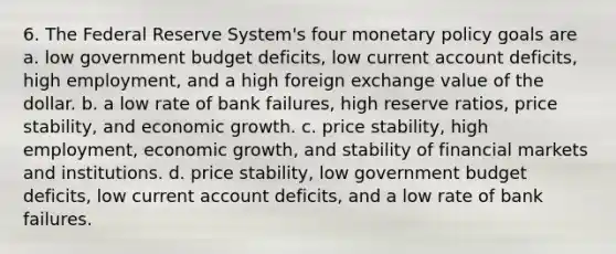 6. The Federal Reserve System's four monetary policy goals are a. low government budget deficits, low current account deficits, high employment, and a high foreign exchange value of the dollar. b. a low rate of bank failures, high reserve ratios, price stability, and economic growth. c. price stability, high employment, economic growth, and stability of financial markets and institutions. d. price stability, low government budget deficits, low current account deficits, and a low rate of bank failures.