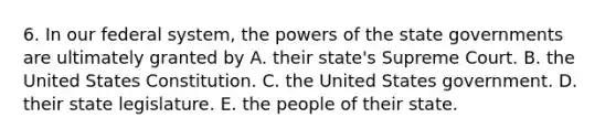 6. In our federal system, the powers of the state governments are ultimately granted by A. their state's Supreme Court. B. the United States Constitution. C. the United States government. D. their state legislature. E. the people of their state.