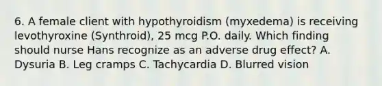 6. A female client with hypothyroidism (myxedema) is receiving levothyroxine (Synthroid), 25 mcg P.O. daily. Which finding should nurse Hans recognize as an adverse drug effect? A. Dysuria B. Leg cramps C. Tachycardia D. Blurred vision