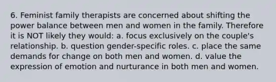 6. Feminist family therapists are concerned about shifting the power balance between men and women in the family. Therefore it is NOT likely they would: a. focus exclusively on the couple's relationship. b. question gender-specific roles. c. place the same demands for change on both men and women. d. value the expression of emotion and nurturance in both men and women.