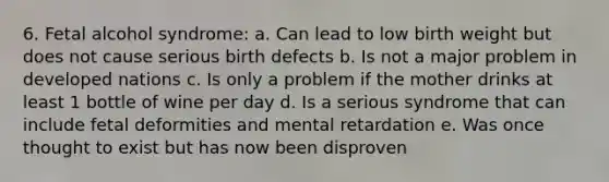 6. Fetal alcohol syndrome: a. Can lead to low birth weight but does not cause serious birth defects b. Is not a major problem in developed nations c. Is only a problem if the mother drinks at least 1 bottle of wine per day d. Is a serious syndrome that can include fetal deformities and mental retardation e. Was once thought to exist but has now been disproven