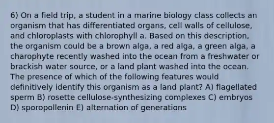 6) On a field trip, a student in a marine biology class collects an organism that has differentiated organs, cell walls of cellulose, and chloroplasts with chlorophyll a. Based on this description, the organism could be a brown alga, a red alga, a green alga, a charophyte recently washed into the ocean from a freshwater or brackish water source, or a land plant washed into the ocean. The presence of which of the following features would definitively identify this organism as a land plant? A) flagellated sperm B) rosette cellulose-synthesizing complexes C) embryos D) sporopollenin E) alternation of generations