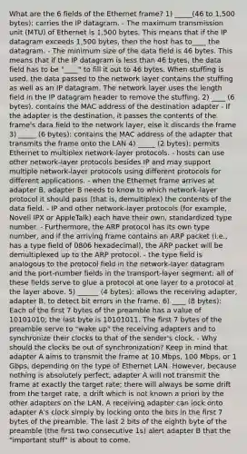 What are the 6 fields of the Ethernet frame? 1) _____(46 to 1,500 bytes): carries the IP datagram. - The maximum transmission unit (MTU) of Ethernet is 1,500 bytes. This means that if the IP datagram exceeds 1,500 bytes, then the host has to____ the datagram. - The minimum size of the data field is 46 bytes. This means that if the IP datagram is less than 46 bytes, the data field has to be "____" to fill it out to 46 bytes. When stuffing is used, the data passed to the network layer contains the stuffing as well as an IP datagram. The network layer uses the length field in the IP datagram header to remove the stuffing. 2) ____ (6 bytes). contains the MAC address of the destination adapter - If the adapter is the destination, it passes the contents of the frame's data field to the network layer, else it discards the frame 3) _____ (6 bytes): contains the MAC address of the adapter that transmits the frame onto the LAN 4) _____ (2 bytes): permits Ethernet to multiplex network-layer protocols. - hosts can use other network-layer protocols besides IP and may support multiple network-layer protocols using different protocols for different applications. - when the Ethernet frame arrives at adapter B, adapter B needs to know to which network-layer protocol it should pass (that is, demultiplex) the contents of the data field. - IP and other network-layer protocols (for example, Novell IPX or AppleTalk) each have their own, standardized type number. - Furthermore, the ARP protocol has its own type number, and if the arriving frame contains an ARP packet (i.e., has a type field of 0806 hexadecimal), the ARP packet will be demultiplexed up to the ARP protocol. - the type field is analogous to the protocol field in the network-layer datagram and the port-number fields in the transport-layer segment; all of these fields serve to glue a protocol at one layer to a protocol at the layer above. 5) ______ (4 bytes): allows the receiving adapter, adapter B, to detect bit errors in the frame. 6) ____ (8 bytes): Each of the first 7 bytes of the preamble has a value of 10101010; the last byte is 10101011. The first 7 bytes of the preamble serve to "wake up" the receiving adapters and to synchronize their clocks to that of the sender's clock. - Why should the clocks be out of synchronization? Keep in mind that adapter A aims to transmit the frame at 10 Mbps, 100 Mbps, or 1 Gbps, depending on the type of Ethernet LAN. However, because nothing is absolutely perfect, adapter A will not transmit the frame at exactly the target rate; there will always be some drift from the target rate, a drift which is not known a priori by the other adapters on the LAN. A receiving adapter can lock onto adapter A's clock simply by locking onto the bits in the first 7 bytes of the preamble. The last 2 bits of the eighth byte of the preamble (the first two consecutive 1s) alert adapter B that the "important stuff" is about to come.