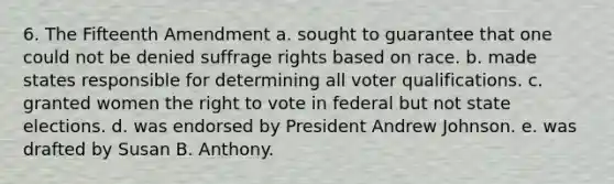 6. The Fifteenth Amendment a. sought to guarantee that one could not be denied suffrage rights based on race. b. made states responsible for determining all voter qualifications. c. granted women the right to vote in federal but not state elections. d. was endorsed by President Andrew Johnson. e. was drafted by Susan B. Anthony.