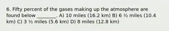 6. Fifty percent of the gases making up the atmosphere are found below ________. A) 10 miles (16.2 km) B) 6 ½ miles (10.4 km) C) 3 ½ miles (5.6 km) D) 8 miles (12.8 km)