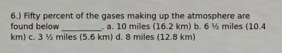 6.) Fifty percent of the gases making up the atmosphere are found below __________. a. 10 miles (16.2 km) b. 6 ½ miles (10.4 km) c. 3 ½ miles (5.6 km) d. 8 miles (12.8 km)